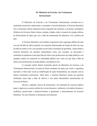 20- Ministério do Exército e do Treinamento
                                  Internacional:


           O Ministério do Exército e do Treinamento Internacional, constituir-se-á a
instituição ministerial a administrar e comandar o Exército Brasileiro. O Exército Brasileiro
será a instituição militar responsável pelo resguardo das fronteiras e de pontos estratégicos
(Palácios do Governo, Bases Aéreas, estradas, cidades, redes e estações de energia elétrica,
de fornecimento de água, gás, etc.), além da manutenção da soberania civil e política do
país.
           O Exército Brasileiro será também responsável pela segurança pública do país
em caso de falta de efetivo policial, nas situações determinadas de Estado de Sítio (no caso
da falta de ordem civil) e nas questões envolvendo a formação de guerrilhas. Atuará ainda o
Exército Brasileiro em questões humanitárias como, por exemplo, na prevenção e
contenção de epidemias (caso haja falta de efetivo dos profissionais da saúde pública) e em
qualquer espécie de catástrofe ou calamidade pública (nos casos em que haja a falta de
efetivo dos profissionais da saúde pública e da Defesa Civil).
           O comando militar federal (instituído através do Ministério do Exército e do
Treinamento Internacional), irá atuar de forma constante em ações que visem: a segurança
nacional e o bem estar social na solidificação de ações humanitárias, em conjunto com as
demais instituições ministeriais. Além disso, o Exército Brasileiro atuará nas questões
ambientais (caso haja a falta de efetivo) e nas ações humanitárias internacionais do
Governo do Brasil.
           Haverá a captação, através de alistamento e da realização de concurso público
(para o ingresso na carreira militar) de: jovens (homens e mulheres) e de adultos (homens e
mulheres), promovendo o desenvolvimento e garantindo o funcionamento do Exército
Brasileiro. No caso feminino o alistamento será opcional.
 