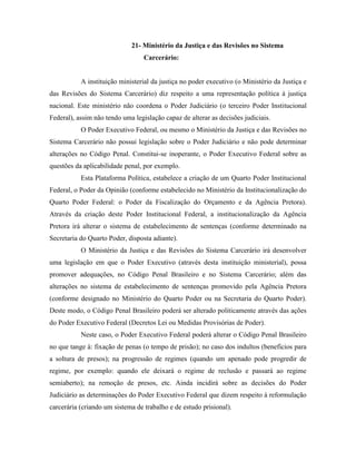 21- Ministério da Justiça e das Revisões no Sistema
                                  Carcerário:


           A instituição ministerial da justiça no poder executivo (o Ministério da Justiça e
das Revisões do Sistema Carcerário) diz respeito a uma representação política à justiça
nacional. Este ministério não coordena o Poder Judiciário (o terceiro Poder Institucional
Federal), assim não tendo uma legislação capaz de alterar as decisões judiciais.
           O Poder Executivo Federal, ou mesmo o Ministério da Justiça e das Revisões no
Sistema Carcerário não possui legislação sobre o Poder Judiciário e não pode determinar
alterações no Código Penal. Constitui-se inoperante, o Poder Executivo Federal sobre as
questões da aplicabilidade penal, por exemplo.
           Esta Plataforma Política, estabelece a criação de um Quarto Poder Institucional
Federal, o Poder da Opinião (conforme estabelecido no Ministério da Institucionalização do
Quarto Poder Federal: o Poder da Fiscalização do Orçamento e da Agência Pretora).
Através da criação deste Poder Institucional Federal, a institucionalização da Agência
Pretora irá alterar o sistema de estabelecimento de sentenças (conforme determinado na
Secretaria do Quarto Poder, disposta adiante).
           O Ministério da Justiça e das Revisões do Sistema Carcerário irá desenvolver
uma legislação em que o Poder Executivo (através desta instituição ministerial), possa
promover adequações, no Código Penal Brasileiro e no Sistema Carcerário; além das
alterações no sistema de estabelecimento de sentenças promovido pela Agência Pretora
(conforme designado no Ministério do Quarto Poder ou na Secretaria do Quarto Poder).
Deste modo, o Código Penal Brasileiro poderá ser alterado politicamente através das ações
do Poder Executivo Federal (Decretos Lei ou Medidas Provisórias de Poder).
           Neste caso, o Poder Executivo Federal poderá alterar o Código Penal Brasileiro
no que tange à: fixação de penas (o tempo de prisão); no caso dos indultos (benefícios para
a soltura de presos); na progressão de regimes (quando um apenado pode progredir de
regime, por exemplo: quando ele deixará o regime de reclusão e passará ao regime
semiaberto); na remoção de presos, etc. Ainda incidirá sobre as decisões do Poder
Judiciário as determinações do Poder Executivo Federal que dizem respeito à reformulação
carcerária (criando um sistema de trabalho e de estudo prisional).
 