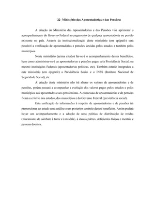 22- Ministério das Aposentadorias e das Pensões:


           A criação do Ministério das Aposentadorias e das Pensões visa aprimorar o
acompanhamento do Governo Federal ao pagamento de qualquer aposentadoria ou pensão
existente no país. Através da institucionalização deste ministério (em epígrafe) será
possível a verificação de aposentadorias e pensões devidas pelos estados e também pelos
municípios.
           Neste ministério (acima citado) far-se-á o acompanhamento destes benefícios,
bem como administrar-se-á as aposentadorias e pensões pagas pela Previdência Social, ou
mesmo instituições Federais (aposentadorias políticas, etc). Também estarão integrados a
este ministério (em epígrafe) a Previdência Social e o INSS (Instituto Nacional de
Seguridade Social), etc.
           A criação deste ministério não irá alterar os valores de aposentadorias e de
pensões, porém passará a acompanhar a evolução dos valores pagos pelos estados e pelos
municípios aos aposentados e aos pensionistas. A concessão de aposentadorias e de pensões
ficará a critério dos estados, dos municípios e do Governo Federal (previdência social).
           Esta unificação de informações à respeito de aposentadorias e de pensões irá
proporcionar ao estado uma análise e um posterior controle destes benefícios. Assim poderá
haver um acompanhamento e a adoção de uma política de distribuição de rendas
(mecanismo de combate à fome e à miséria), à idosos pobres, deficientes físicos e mentais e
pessoas doentes.
 