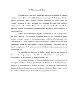 23- Ministério da Defesa:


           O Ministério da Defesa atuará nas questões que envolvam: a defesa do território
brasileiro; também do mar territorial (o limite marítimo); da população do país; além das
questões envolvendo fatores climáticos; eventuais catástrofes; ou mesmo fatores que
venham à degenerar a vida, a civilidade ou a sociedade do Brasil. Este ministério
(anteriormente citado) também deverá atuar nas questões envolvendo manifestações
populares; tumultos e questões de segurança pública (no caso de haver debilitação da
segurança pública).
           O Ministério da Defesa (em epígrafe) auxiliará também em qualquer questão
que venha a ameaçar o funcionamento institucional político (o funcionamento do próprio
governo) como, por exemplo: no caso de espionagens; incidentes diplomáticos, etc. (caso
venham a ocorrer). Haverá também, por parte deste ministério (o Ministério da Defesa) um
planejamento envolvendo as questões de: moradias inadequadas; existência de locais de
risco à habitação; controle de epidemias; má distribuição de rendas; situações de miséria;
criminalidade, etc.
           Este ministério (o Ministério da Defesa), atuará também nas questões de
desamparo de crianças, de jovens e de adultos à: saúde pública; à educação pública; ao
direito à justiça; às oportunidades de ascensão sóciocivil, etc.
           Esta Instituição Ministerial (o Ministério da Defesa) atuará em conjunto com as
Instituições Ministeriais Militares (o Ministério da Marinha e da Indústria Naval; o
Ministério da Aeronáutica e da Indústria Aeronáutica e o Ministério do Exército e do
Treinamento Internacional) e também com os demais ministérios. Haverá ainda o auxílio
do Ministério da Defesa aos governos estaduais e aos governos municipais.
 