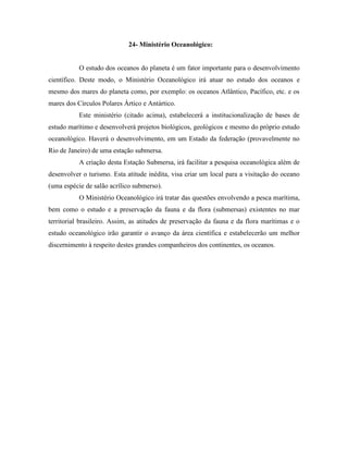 24- Ministério Oceanológico:


           O estudo dos oceanos do planeta é um fator importante para o desenvolvimento
científico. Deste modo, o Ministério Oceanológico irá atuar no estudo dos oceanos e
mesmo dos mares do planeta como, por exemplo: os oceanos Atlântico, Pacífico, etc. e os
mares dos Círculos Polares Ártico e Antártico.
           Este ministério (citado acima), estabelecerá a institucionalização de bases de
estudo marítimo e desenvolverá projetos biológicos, geológicos e mesmo do próprio estudo
oceanológico. Haverá o desenvolvimento, em um Estado da federação (provavelmente no
Rio de Janeiro) de uma estação submersa.
           A criação desta Estação Submersa, irá facilitar a pesquisa oceanológica além de
desenvolver o turismo. Esta atitude inédita, visa criar um local para a visitação do oceano
(uma espécie de salão acrílico submerso).
           O Ministério Oceanológico irá tratar das questões envolvendo a pesca marítima,
bem como o estudo e a preservação da fauna e da flora (submersas) existentes no mar
territorial brasileiro. Assim, as atitudes de preservação da fauna e da flora marítimas e o
estudo oceanológico irão garantir o avanço da área científica e estabelecerão um melhor
discernimento à respeito destes grandes companheiros dos continentes, os oceanos.
 