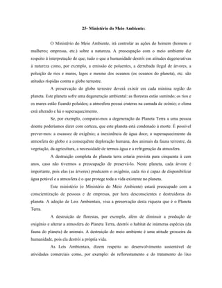25- Ministério do Meio Ambiente:


           O Ministério do Meio Ambiente, irá controlar as ações do homem (homens e
mulheres; empresas, etc.) sobre a natureza. A preocupação com o meio ambiente diz
respeito à interpretação de que; tudo o que a humanidade destrói em atitudes degenerativas
à natureza como, por exemplo, a emissão de poluentes, a derrubada ilegal de árvores, a
poluição de rios e mares, lagos e mesmo dos oceanos (os oceanos do planeta), etc. são
atitudes ríspidas contra o globo terrestre.
           A preservação do globo terrestre deverá existir em cada mínima região do
planeta. Este planeta sofre uma degeneração ambiental: as florestas estão sumindo; os rios e
os mares estão ficando poluídos; a atmosfera possui crateras na camada de ozônio; o clima
está alterado e há o superaquecimento.
           Se, por exemplo, comparar-mos a degeneração do Planeta Terra a uma pessoa
doente poderíamos dizer com certeza, que este planeta está condenado à morte. É possível
prever-mos: a escassez de oxigênio; a inexistência de água doce; o superaquecimento da
atmosfera do globo e a consequênte deploração humana, dos animais da fauna terrestre, da
vegetação, da agricultura, a necessidade de termos água e a refrigeração da atmosfera.
           A destruição completa do planeta terra estaria prevista para cinquenta à cem
anos, caso não tivermos a preocupação de preservá-lo. Neste planeta, cada árvore é
importante, pois elas (as árvores) produzem o oxigênio, cada rio é capaz de disponibilizar
água potável e a atmosfera é o que protege toda a vida existente no planeta.
           Este ministério (o Ministério do Meio Ambiente) estará preocupado com a
conscientização de pessoas e de empresas, por hora desconscientes e destruidoras do
planeta. A adoção de Leis Ambientais, visa a preservação desta riqueza que é o Planeta
Terra.
           A destruição de florestas, por exemplo, além de diminuir a produção de
oxigênio e alterar a atmosfera do Planeta Terra, destrói o habitat de inúmeras espécies (da
fauna do planeta) de animais. A destruição do meio ambiente é uma atitude grosseira da
humanidade, pois ela destrói a própria vida.
           As Leis Ambientais, dizem respeito ao desenvolvimento sustentável de
atividades comerciais como, por exemplo: do reflorestamento e do tratamento do lixo
 