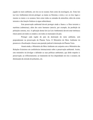 jogado no meio ambiente, em rios ou no oceano; bem como da reciclagem, etc. Estas leis
(as Leis Ambientais) devem proteger: as matas ou florestas; a terra; o ar; os rios; lagos e
mesmo os mares e os oceanos; bem como todas as camadas da atmosfera; além da crosta
terrestre e dos lençóis freáticos (a água subterrânea).
           Esta preservação ambiental deverá proteger ainda a fauna e a flora terrestre e
marítima (submersas), além dos seres humanos (através, por exemplo, da proibição de
poluições sonoras, etc). A aplicação destas leis (as Leis Ambientais) deverá estar intrínseca
(fazer parte) em todos os estados e em todos os municípios do país.
           Proteger cada região do país da destruição do meio ambiente, será
preponderante na preservação do Planeta Terra. O Ministério do Meio Ambiente irá
promover a fiscalização e buscar uma punição judicial à destruição do Planeta Terra.
           Atuará ainda, o Ministério do Meio Ambiente em conjunto com o Ministério das
Relações Exteriores em conferências internacionais sobre a preservação ambiental. Assim,
este ministério irá divulgar e defender as suas políticas ambientais, que dirão respeito à:
preservação; ao reflorestamento; ao tratamento do lixo dispendiado em rios e oceanos; da
diminuição da emissão de poluentes, etc.
 
