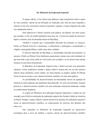 26- Ministério da Exploração Espacial:


               O espaço sideral, a Via Láctea (esta galáxia) é algo inexplicável sobre o ponto
de vista científico. Apesar da sua formação ser explicada, esta: obra do acaso (segundo a
ciência) ou de uma consciência cósmica (espiritual: segundo a crença religiosa) não pode
ser copiada pela ciência.
               Será impossível à ciência construir uma galáxia, um planeta, um astro (como,
por exemplo, o sol), um satélite planetário (uma lua), etc. A teoria da criação do universo é
lógica e coerente, pois ele descende mesmo do Big Bang.
               Também é coerente que a humanidade descende dos primatas, os macacos.
Porém, no Planeta Terra há o misticismo, o sobrenatural, o poltergaist, a assombração, a
religião, a psicografia bíblica e então temos duas verdades.
               O universo descende do Big Bang e a humanidade descende dos primatas: os
macacos. Porém no Planeta Terra fenômenos paranormais criaram uma outra realidade: de
que nem tudo o que existe, pode ser visto (como, por exemplo, o ar ou mesmo uma energia
cósmica ou uma força sobrenatural).
               O Ministério da Exploração Espacial torna o Brasil um país com pretensões
espaciais. Assim, poderemos estudar o espaço sideral e pensar-mos em um dia estarmos
(através deste ministério, acima citado): em outro planeta; no próprio satélite do Planeta
Terra (a Lua) ou mesmo, com o desenvolvimento científico, em uma outra galáxia.
               As possibilidades de desenvolvimento da humanidade através da captação de
minerais de outros planetas são atualmente desconhecidas. Ao criar este ministério, busquei
promover o desenvolvimento científico em uma instituição ministerial totalmente voltada
ao conhecimento da galáxia.
               A criação do Ministério da Exploração Espacial representa a criação de: por
exemplo, uma NASA (a instituição de exploração espacial dos Estados Unidos da América)
do Brasil. Estudar o espaço sideral e mesmo desenvolver projetos de exploração espacial é
rumar ao desenvolvimento científico, ao conhecimento do universo, dos planetas, dos
astros, etc.
               Este ministério (o Ministério da Exploração Espacial) irá desenvolver
tecnologias para o envio de satélites e mesmo, através do desenvolvimento científico
 