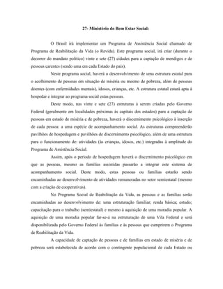 27- Ministério do Bem Estar Social:


           O Brasil irá implementar um Programa de Assistência Social chamado de
Programa de Reabilitação da Vida (o Revida). Este programa social, irá criar (durante o
decorrer do mandato político) vinte e sete (27) cidades para a captação de mendigos e de
pessoas carentes (sendo uma em cada Estado do país).
           Neste programa social, haverá o desenvolvimento de uma estrutura estatal para
o acolhimento de pessoas em situação de miséria ou mesmo de pobreza, além de pessoas
doentes (com enfermidades mentais), idosos, crianças, etc. A estrutura estatal estará apta à
hospedar e integrar ao programa social estas pessoas.
           Deste modo, nas vinte e sete (27) estruturas à serem criadas pelo Governo
Federal (geralmente em localidades próximas às capitais dos estados) para a captação de
pessoas em estado de miséria e de pobreza, haverá o discernimento psicológico à inserção
de cada pessoa: a uma espécie de acompanhamento social. As estruturas compreenderão
pavilhões de hospedagem e pavilhões de discernimento psicológico, além de uma estrutura
para o funcionamento de: atividades (às crianças, idosos, etc.) integradas à amplitude do
Programa de Assistência Social.
           Assim, após o período de hospedagem haverá o discernimento psicológico em
que as pessoas, mesmo as famílias assistidas passarão a integrar este sistema de
acompanhamento social. Deste modo, estas pessoas ou famílias estarão sendo
encaminhadas ao desenvolvimento de atividades remuneradas no setor semiestatal (mesmo
com a criação de cooperativas).
           No Programa Social de Reabilitação da Vida, as pessoas e as famílias serão
encaminhadas ao desenvolvimento de: uma estruturação familiar; renda básica; estudo;
capacitação para o trabalho (semiestatal) e mesmo à aquisição de uma moradia popular. A
aquisição de uma moradia popular far-se-á na estruturação de uma Vila Federal e será
disponibilizada pelo Governo Federal às famílias e às pessoas que cumprirem o Programa
de Reabilitação da Vida.
           A capacidade de captação de pessoas e de famílias em estado de miséria e de
pobreza será estabelecida de acordo com o contingente populacional de cada Estado ou
 