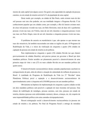 mesmo de cada capital (em alguns casos). Em geral, esta capacidade de captação de pessoas
carentes, ou em estado de miséria será de 0,1% da população de uma capital.
           Deste modo, por exemplo, na cidade de São Paulo, onde existem mais de dez
mil pessoas sem teto elas poderão, em sua totalidade integrar o Programa Revida. É de
conhecimento popular que em cidades como, por exemplo, o Rio de Janeiro existam mais
de cinco mil pessoas vivendo nas ruas; em Belo Horizonte, mais de duas mil e quinhentas
pessoas vivem nas ruas; em Vitória, mais de um mil, duzentas e cinquenta pessoas vivem
nas ruas; em Porto Alegre, mais de um mil, duzentas e cinquenta pessoas vivem nas ruas,
etc.
           O problema da carestia ou mendicância é que: não apenas os que moram nas
ruas são miseráveis, há também necessitados em todas as regiões do país. O Programa de
Reabilitação da Vida, é o início da vitalização de cinquenta e quatro (54) cidades de
captação de pessoas em estado de miséria ou de pobreza.
           Para implementar-se cinquenta e quatro (54) cidades Revida (ao que chamei
provisoriamente de cidades Brasília), será preciso pensar em governar o Brasil por dois
mandatos políticos. Porém acredito ser plenamente possível o desenvolvimento de uma
primeira etapa de vinte e sete (27) ou mais cidades Revida em um mandato político (de
quatro anos).
           O desenvolvimento socioeconômico destas camadas populacionais auxiliará no
enriquecimento do país, além de alterar a situação de calamidade de milhares de pessoas no
Brasil. A totalidade do Programa de Reabilitação da Vida (os 27 “Revidas” desta
Plataforma Política) prevê a captação e o desenvolvimento socioeconômico de
aproximadamente cento e cinquenta mil (150.000) pessoas em um mandato político.
           Obviamente na hipótese da implementação de cinquenta e quatro cidades revida
em dois mandatos políticos será possível a captação de mais trezentas mil pessoas. Esta
chance de reabilitação de mendigos, pessoas carentes, sem teto, pessoas em estado de
miséria, doentes (pessoas com enfermidades mentais), idosos, crianças, etc. diz respeito de
uma responsabilidade política com estas camadas sóciopopulacionais.
           Haverá reintegração social e desenvolvimento socioeconômico às pessoas em
estado de miséria e de pobreza. No final do Programa Social a entrega de moradias
 