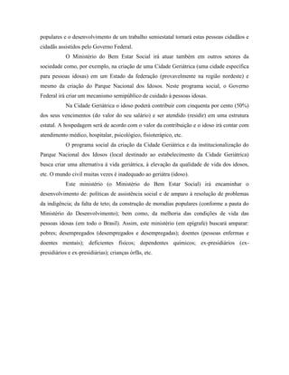 populares e o desenvolvimento de um trabalho semiestatal tornará estas pessoas cidadãos e
cidadãs assistidos pelo Governo Federal.
            O Ministério do Bem Estar Social irá atuar também em outros setores da
sociedade como, por exemplo, na criação de uma Cidade Geriátrica (uma cidade específica
para pessoas idosas) em um Estado da federação (provavelmente na região nordeste) e
mesmo da criação do Parque Nacional dos Idosos. Neste programa social, o Governo
Federal irá criar um mecanismo semipúblico de cuidado à pessoas idosas.
            Na Cidade Geriátrica o idoso poderá contribuir com cinquenta por cento (50%)
dos seus vencimentos (do valor do seu salário) e ser atendido (residir) em uma estrutura
estatal. A hospedagem será de acordo com o valor da contribuição e o idoso irá contar com
atendimento médico, hospitalar, psicológico, fisioterápico, etc.
            O programa social da criação da Cidade Geriátrica e da institucionalização do
Parque Nacional dos Idosos (local destinado ao estabelecimento da Cidade Geriátrica)
busca criar uma alternativa à vida geriátrica, à elevação da qualidade de vida dos idosos,
etc. O mundo civil muitas vezes é inadequado ao geriátra (idoso).
            Este ministério (o Ministério do Bem Estar Social) irá encaminhar o
desenvolvimento de: políticas de assistência social e de amparo à resolução de problemas
da indigência; da falta de teto; da construção de moradias populares (conforme a pauta do
Ministério do Desenvolvimento); bem como, da melhoria das condições de vida das
pessoas idosas (em todo o Brasil). Assim, este ministério (em epígrafe) buscará amparar:
pobres; desempregados (desempregados e desempregadas); doentes (pessoas enfermas e
doentes mentais); deficientes físicos; dependentes químicos; ex-presidiários (ex-
presidiários e ex-presidiárias); crianças órfãs, etc.
 