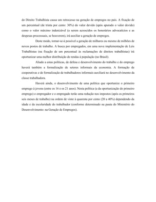 do Direito Trabalhista causa um retrocesso na geração de empregos no país. A fixação de
um percentual (de trinta por cento: 30%) do valor devido (após apurado o valor devido)
como o valor máximo indenizável (a serem acrescidos os honorários advocatícios e as
despesas processuais, se houverem), irá auxiliar a geração de empregos.
           Deste modo, tornar-se-á possível a geração de milhares ou mesmo de milhões de
novos postos de trabalho. A busca por empregados, em uma nova implementação de Leis
Trabalhistas (na fixação de um percentual às reclamações de direitos trabalhistas) irá
oportunizar uma melhor distribuição de rendas à população (no Brasil).
           Aliado a estas políticas, de defesa e desenvolvimento do trabalho e do emprego
haverá também a formalização de setores informais da economia. A formação de
cooperativas e de formalização de trabalhadores informais auxiliará no desenvolvimento da
classe trabalhadora.
           Haverá ainda, o desenvolvimento de uma política que oportunize o primeiro
emprego à jovens (entre os 16 e os 21 anos). Nesta política (a da oportunização do primeiro
emprego) o empregador e o empregado terão uma redução nos impostos (após os primeiros
seis meses de trabalho) na ordem de vinte à quarenta por cento (20 a 40%) dependendo da
idade e da escolaridade do trabalhador (conforme determinado na pauta do Ministério do
Desenvolvimento: na Geração de Empregos).
 