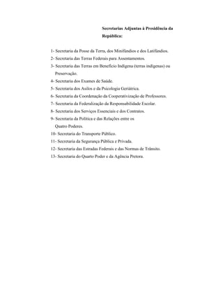 Secretarias Adjuntas à Presidência da
                              República:


1- Secretaria da Posse da Terra, dos Minifúndios e dos Latifúndios.
2- Secretaria das Terras Federais para Assentamentos.
3- Secretaria das Terras em Benefício Indígena (terras indígenas) ou
  Preservação.
4- Secretaria dos Exames de Saúde.
5- Secretaria dos Asilos e da Psicologia Geriátrica.
6- Secretaria da Coordenação da Cooperativização de Professores.
7- Secretaria da Federalização da Responsabilidade Escolar.
8- Secretaria dos Serviços Essenciais e dos Contratos.
9- Secretaria da Política e das Relações entre os
  Quatro Poderes.
10- Secretaria do Transporte Público.
11- Secretaria da Segurança Pública e Privada.
12- Secretaria das Estradas Federais e das Normas de Trânsito.
13- Secretaria do Quarto Poder e da Agência Pretora.
 