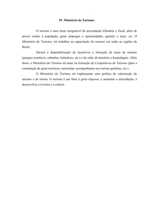 29- Ministério do Turismo:


           O turismo é uma fonte inesgotável de arrecadação tributária e fiscal, além de
prover rendas à população, gerar empregos e oportunidades, garantir o lazer, etc. O
Ministério do Turismo, irá trabalhar na capacitação do turismo em todas as regiões do
Brasil.
           Haverá a disponibilização de incentivos à formação de áreas de turismo
(parques temáticos, cabanhas, balneários, etc.) e de redes de hotelaria e hospedagem. Além
disso, o Ministério do Turismo irá atuar na formação de Cooperativas de Turismo (para a
contratação de guias turísticos, motoristas, acompanhantes aos turistas geriátras, etc.).
           O Ministério do Turismo irá implementar uma política de valorização do
turismo e do turista. O turismo é um fator à gerar riquezas, à aumentar a arrecadação, à
desenvolver o civismo e a cultura.
 