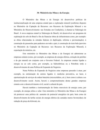 30- Ministério das Minas e da Energia:


           O Ministério das Minas e da Energia irá desenvolver políticas de
institucionalização de uma empresa estatal para a exploração mineral (conforme disposto
no Ministério da Captação de Recursos: nos Recursos da Exploração Mineral e no
Ministério do Desenvolvimento: nas Estradas em Condições), à chamar-se Siderurgia do
Brasil. A nova empresa estatal (a Siderurgia do Brasil), irá desenvolver um programa de
exploração do solo do Brasil a fim de financiar obras de infraestrutura como, por exemplo:
as obras relacionadas às estradas federais (à duplicação, reforma e pavimentação); à
construção de passarelas para pedestres em todo o país; à construção do trem bala (previsto
no Ministério da Captação de Recursos: nos Recursos da Exploração Mineral); à
exportação de minérios, etc.
           Este ministério (o Ministério das Minas e da Energia) irá administrar as
empresas estatais (como, por exemplo, as empresas de energia elétrica, extração de petróleo
e do gás natural) em conjunto com o Governo Federal. As empresas estatais ligadas a
energia ou ao solo como, por exemplo, as hidroelétricas ou a Petrobrás terão o
desenvolvimento de uma Política de Expansão de Negócios.
           Nesta Política de Expansão de Negócios estas empresas passarão à atuar, por
exemplo, na estruturação de setores ligados à: medicina preventiva, ao lazer, à
oportunização de serviços de ordem bancária (microcréditos, etc.), bem como à cultura e ao
desenvolvimento social. Assim, haverá o comprometimento destas grandes empresas
estatais com o desenvolvimento civil, social e cultural do país.
           Haverá também a instrumentação de fontes renováveis de energia como, por
exemplo, de energia eólica e solar. Este ministério (o Ministério das Minas e da Energia)
irá promover uma política de: aumento do potencial energético do país; bem como de
desenvolvimento de tarifas sociais de energia elétrica (às camadas menos favorecidas); de
redução do preço do kilowatt, etc.
 