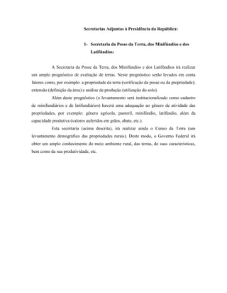 Secretarias Adjuntas à Presidência da República:


                             1- Secretaria da Posse da Terra, dos Minifúndios e dos
                                 Latifúndios:


           A Secretaria da Posse da Terra, dos Minifúndios e dos Latifúndios irá realizar
um amplo prognóstico de avaliação de terras. Neste prognóstico serão levados em conta
fatores como, por exemplo: a propriedade da terra (verificação da posse ou da propriedade);
extensão (definição da área) e análise de produção (utilização do solo).
           Além deste prognóstico (o levantamento será institucionalizado como cadastro
de minifundiários e de latifundiários) haverá uma adequação ao gênero de atividade das
propriedades, por exemplo: gênero agrícola, pastoril, minifúndio, latifúndio, além da
capacidade produtiva (valores auferidos em grãos, abate, etc.).
           Esta secretaria (acima descrita), irá realizar ainda o Censo da Terra (um
levantamento demográfico das propriedades rurais). Deste modo, o Governo Federal irá
obter um amplo conhecimento do meio ambiente rural, das terras, de suas características,
bem como da sua produtividade, etc.
 