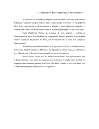 2- Secretaria das Terras Federais para Assentamentos:


           A Secretaria das Terras Federais para Assentamentos irá realizar o assentamento
de famílias „semterras‟ em propriedades rurais desapropriadas pela União (os três poderes).
Além disso, esta secretaria irá acompanhar o plantio, o desenvolvimento agrícola e a
colheita, bem como o desenvolvimento pecuário durante algum tempo (de um a dois anos).
           Nesta Plataforma Política as reformas da terra criaram o sistema de
financiamento de terras à formação de um campesinato. Assim a aquisição de terras pelas
famílias assentadas irá perdurar no Brasil, por no mínimo vinte e cinco anos (tempo do
financiamento).
           As famílias assistidas (escolhidas pelo governo) receberão o acompanhamento
do Governo Federal (através do Ministério da Agricultura). Deste modo, as reformas da
terra irão assegurar o desenvolvimento agrícola em terras improdutivas.
           Haverá ainda a criação de Vilas Federais e um sistema de cooperativização para
as demais famílias (caso optem em ingressar neste sistema de produção rural), também em
propriedades rurais desapropriadas pela União. Nas Vilas Federais, a terra será doada pelo
Governo Federal para a estruturação das cooperativas.
 