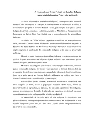 3- Secretaria das Terras Federais em Benefício Indígena
                                 (propriedade indígena) ou Preservação Ambiental:


             As terras indígenas (em benefício aos indígenas), ou em preservação ambiental
receberão uma catalogação e a criação ou remanejamento de instituições de estudo e
monitoramento por parte do Governo Federal. Haverá, por exemplo, a criação do Céfalo
Indígena (o cérebro comunitário: conforme designado no Ministério do Planejamento; na
Estruturação da Lei do Bem Estar Social) para o acompanhamento das comunidades
indígenas.
             A criação do Céfalo Indígena (organismo comunitário de acompanhamento
social) auxiliará o Governo Federal a conhecer e desenvolver as comunidades indígenas. A
Secretaria das Terras Federais em Benefício ou Preservação Ambiental, irá desenvolver um
amplo programa de catalogação de comunidades indígenas e de áreas de preservação
ambiental.
             Haverá o censo (contagem demográfica) indígena e o desenvolvimento de
políticas de proteção e amparo aos indígenas. O povo indígena é hoje uma minoria, porém
constitui-se o povo genitor da nação do Brasil.
             O cuidado aos indígenas consolidar-se-á um exemplo internacional, uma vez
que as comunidades indígenas por muitas vezes reclamam de pobreza, doenças, falta de
preocupação dos políticos, maus tratos, etc. A população indígena do Brasil possui terras,
bens, etc. e assim caberá ao Governo Federal a elaboração de políticas que visem o
desenvolvimento de suas comunidades (às vezes selvagens).
             Esta secretaria (acima descrita), irá trabalhar no sentido de desenvolver uma
renda adequada às tribos, aldeias e populações indígenas. Deste modo, através do
desenvolvimento da agricultura, da pecuária, das atividades econômicas dos indígenas,
além do acompanhamento da saúde, da educação, da capacitação profissional, etc. estas
comunidades tornar-se-ão melhor assistidas pelo Governo Federal.
             A oportunidade de ascensão sóciocivil aos indígenas, irá representar uma
política de cuidado à estes povos primitivos da nossa civilização. Os indígenas têm as suas
riquezas asseguradas (terras, bens, etc.) e irá ser do Governo Federal a responsabilidade de
desenvolver estas comunidades.
 