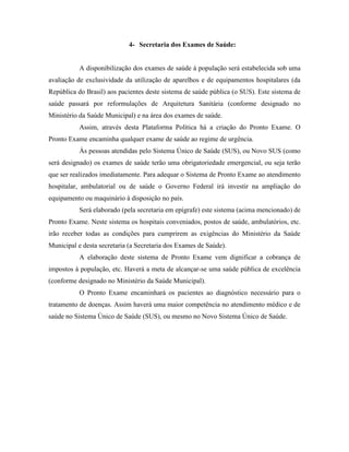 4- Secretaria dos Exames de Saúde:


           A disponibilização dos exames de saúde à população será estabelecida sob uma
avaliação de exclusividade da utilização de aparelhos e de equipamentos hospitalares (da
República do Brasil) aos pacientes deste sistema de saúde pública (o SUS). Este sistema de
saúde passará por reformulações de Arquitetura Sanitária (conforme designado no
Ministério da Saúde Municipal) e na área dos exames de saúde.
           Assim, através desta Plataforma Política há a criação do Pronto Exame. O
Pronto Exame encaminha qualquer exame de saúde ao regime de urgência.
           Às pessoas atendidas pelo Sistema Único de Saúde (SUS), ou Novo SUS (como
será designado) os exames de saúde terão uma obrigatoriedade emergencial, ou seja terão
que ser realizados imediatamente. Para adequar o Sistema de Pronto Exame ao atendimento
hospitalar, ambulatorial ou de saúde o Governo Federal irá investir na ampliação do
equipamento ou maquinário à disposição no país.
           Será elaborado (pela secretaria em epígrafe) este sistema (acima mencionado) de
Pronto Exame. Neste sistema os hospitais conveniados, postos de saúde, ambulatórios, etc.
irão receber todas as condições para cumprirem as exigências do Ministério da Saúde
Municipal e desta secretaria (a Secretaria dos Exames de Saúde).
           A elaboração deste sistema de Pronto Exame vem dignificar a cobrança de
impostos à população, etc. Haverá a meta de alcançar-se uma saúde pública de excelência
(conforme designado no Ministério da Saúde Municipal).
           O Pronto Exame encaminhará os pacientes ao diagnóstico necessário para o
tratamento de doenças. Assim haverá uma maior competência no atendimento médico e de
saúde no Sistema Único de Saúde (SUS), ou mesmo no Novo Sistema Único de Saúde.
 