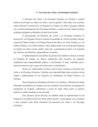 5- Secretaria dos Asilos e da Psicologia Geriátrica:


             A Secretaria dos Asilos e da Psicologia Geriátrica irá fiscalizar e instituir
políticas de proteção aos idosos em asilos e casa de geriatria. Além disso, esta secretaria
(acima descrita) irá desenvolver um Programa de Amparo aos Idosos (programa federal)
com a institucionalização de uma Psicologia Geriátrica e criação de uma Cidade Geriátrica
(conforme designado no Ministério do Bem Estar Social).
             O funcionamento da Secretaria dos Asilos e da Psicologia Geriátrica irá
desenvolver: um Programa Social de aumento da qualidade de vida dos geriátras (idosos);
criação da Cidade Geriátrica e do Parque Nacional dos Idosos; de Asilos Federais, etc. Na
Cidade Geriátrica e nos Asilos Federais o idoso poderá residir e ser assistido pelo Programa
de Amparo aos Idosos (acima citado); neste caso, a participação do idoso é de cinquenta
por cento dos seus benefícios, aposentadorias ou pensões.
             A implementação de uma política de geriatria (de cuidado aos idosos, ou mesmo
do Programa de Amparo aos Idosos, estabelecido nesta secretaria: em epígrafe),
estabelecerá uma responsabilidade política à vida humana. O idoso, contribuiu para o
desenvolvimento do país e agora ele (o idoso) deve ser beneficiado.
             Haverá um cadastramento de idosos através desta secretaria (a Secretaria dos
Asilos e da Psicologia Geriátrica). Também será responsabilidade desta secretaria (acima
citada) a implementação de um Programa de Atendimento de Saúde Exclusivo aos
Geriátras.
             Neste Programa de Atendimento Exclusivo aos Geriátras, o Ministério da Saúde
Municipal encaminhará (em conjunto com esta secretaria: acima descrita) um programa de
atendimento em hospitais, ambulatórios e postos de saúde. Deste modo, os geriátras
poderão ser melhor atendidos na área da saúde.
             Esta secretaria (acima descrita), irá trabalhar ainda na implementação de um
Programa de Assistência Social aos idosos pobres do país. A preocupação com os geriátras
é uma constante nesta Pauta Secretarial (da Secretaria dos Asilos e da Psicologia
Geriátrica).
 