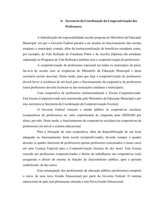 6- Secretaria da Coordenação da Cooperativização dos
                                 Professores:


           A federalização da responsabilidade escolar proposta no Ministério da Educação
Municipal, em que o Governo Federal passará a ser atuante no funcionamento das escolas
estaduais e municipais contará, além da institucionalização de benefícios estudantis como,
por exemplo, do Vale Refeição do Estudante Pobre e do Auxílio Diploma (do estudante
cadastrado no Programa de Vale Refeição) também com a cooperativização de professores.
           A cooperativização de professores (opcional em todos os municípios do país),
far-se-á de acordo com as exigências do Ministério da Educação Municipal e desta
secretaria (acima descrita). Deste modo, para que haja a cooperativização de professores
deverá haver a existência de um local para o funcionamento da cooperativa de professores
(estes professores deverão licenciar-se das nomeações estaduais e municipais).
           Uma cooperativa de professores institucionalizará o Ensino Cooperativizado.
Este Ensino Cooperativizado será monitorado pelo Ministério da Educação Municipal e por
esta secretaria (a Secretaria da Coordenação da Cooperativização Escolar).
           O Governo Federal custeará o estudo público às cooperativas escolares
(cooperativas de professores) no valor experimental de cinquenta reais (R$50,00) por
aluno, por mês. Deste modo, o funcionamento de cooperativas escolares (as cooperativas de
professores) irá inovar o sistema educacional.
           Para a formação de uma cooperativa, além da disponibilização de um local
adequado ao funcionamento desta escola (cooperativizada), deverão compor o quadro
docente (o quadro funcional de professores) apenas professores concursados e (neste caso)
em uma Licença Especial para a Cooperativização (licença de dez anos). Esta licença
concede aos professores cooperativizados o direito de trabalharem nas cooperativas (será
assegurado o direito de retorno às funções de funcionalismo público, após o período
estabelecido: de dez anos).
           Esta remanejação dos profissionais da educação pública (professores) cumprirá
o início de uma nova Gestão Educacional por parte do Governo Federal. O sistema
educacional do país será plenamente alterado a esta Nova Gestão Educacional.
 