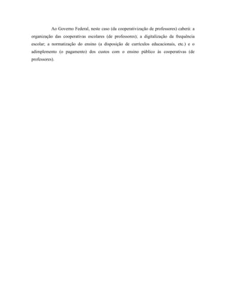 Ao Governo Federal, neste caso (da cooperativização de professores) caberá: a
organização das cooperativas escolares (de professores); a digitalização da frequência
escolar; a normatização do ensino (a disposição de currículos educacionais, etc.) e o
adimplemento (o pagamento) dos custos com o ensino público às cooperativas (de
professores).
 