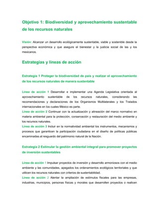 Objetivo 1: Biodiversidad y aprovechamiento sustentable
de los recursos naturales
Visión: Alcanzar un desarrollo ecológicamente sustentable, viable y sostenible desde la
perspectiva económica y que asegure el bienestar y la justicia social de las y los
mexicanos.
Estrategias y líneas de acción
Estrategia 1 Proteger la biodiversidad de país y realizar el aprovechamiento
de los recursos naturales de manera sustentable
Línea de acción 1 Desarrollar e implementar una Agenda Legislativa orientada al
aprovechamiento sustentable de los recursos naturales, considerando las
recomendaciones y declaraciones de los Organismos Multilaterales y los Tratados
internacionales en los cuales México es parte.
Línea de acción 2 Continuar con la actualización y alineación del marco normativo en
materia ambiental para la protección, conservación y restauración del medio ambiente y
los recursos naturales.
Línea de acción 3 Incluir en la normatividad ambiental los instrumentos, mecanismos y
procesos que garanticen la participación ciudadana en el diseño de políticas públicas
encaminadas al resguardo del patrimonio natural de la Nación.
Estrategia 2 Estimular la gestión ambiental integral para promover proyectos
de inversión sustentables
Línea de acción 1 Impulsar proyectos de inversión y desarrollo armoniosos con el medio
ambiente y las comunidades, apegados los ordenamientos ecológicos territoriales y que
utilicen los recursos naturales con criterios de sustentabilidad.
Línea de acción 2 Alentar la ampliación de estímulos fiscales para las empresas,
industrias, municipios, personas físicas y morales que desarrollen proyectos o realicen
 