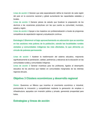 Línea de acción 2 Generar que esta especialización defina la inserción de cada región
del país en la economía nacional y global aumentando las capacidades estatales y
locales.
Línea de acción 3 Generar planes de estudio que focalicen la preparación de los
alumnos a las vocaciones productivas con las que cuenta su comunidad, municipio,
estado y región.
Línea de acción 4 Apoyar a los maestros con profesionalización a través de programas
competitivos de capacitación regional y actualización continua.
Estrategia 3 Disminuir el bajo aprovechamiento en educación que se acentúa
en los sectores más pobres de la población, siendo las localidades rurales
aisladas y comunidades indígenas las más afectadas, lo que alimenta un
círculo de pobreza permanente
Línea de acción 1 Acelerar la trasformación del sistema educativo, mejorando
significativamente la penetración, calidad, pertinencia y relevancia de la educación en las
comunidades rurales y comunidades indígenas.
Línea de acción 2 Generar incentivos para los profesores, ligados al desempeño
educativo de los alumnos que habitan en comunidades marginadas de las distintas
regiones del país.
Objetivo 3 Clústers económicos y desarrollo regional
Visión: Queremos un México que incentive el crecimiento económico e industrial,
promoviendo la innovación y competitividad mediante la generación de empleos e
infraestructura, apoyados con inversión pública y privada, generando prosperidad para
todos.
Estrategias y líneas de acción
 