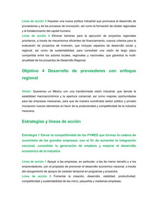 Línea de acción 3 Impulsar una nueva política industrial que promueva el desarrollo de
proveedores y de los procesos de innovación, así como la formación de clúster regionales
y el fortalecimiento del capital humano.
Línea de acción 4 Eliminar barreras para la ejecución de proyectos regionales
prioritarios, a través de mecanismos eficientes de financiamiento; nuevos criterios para la
evaluación de proyectos de inversión, que incluyan aspectos de desarrollo social y
regional, así como de sustentabilidad, para consolidar una visión de largo plazo
compartida entre los actores locales, regionales y nacionales, que garantice la multi-
anualidad de los proyectos de Desarrollo Regional.
Objetivo 4 Desarrollo de proveedores con enfoque
regional
Visión: Queremos un México con una transformada visión industrial, que denote la
estabilidad macroeconómica y la apertura comercial, así como mejores oportunidades
para las empresas mexicanas, para que de manera coordinada sector público y privado
incorporen nuevos elementos en favor de la productividad y competitividad de la industria
mexicana.
Estrategias y líneas de acción
Estrategia 1 Elevar la competitividad de las PYMES que forman la cadena de
suministro de las grandes empresas, con el fin de aumentar la integración
nacional, consolidar la generación de empleos y mejorar el desarrollo
económico de la industria
Línea de acción 1 Apoyar a las empresas, en particular, a las de menor tamaño y a los
emprendedores, con el propósito de promover el desarrollo económico nacional, a través
del otorgamiento de apoyos de carácter temporal en programas y proyectos.
Línea de acción 2 Fomentar la creación, desarrollo, viabilidad, productividad,
competitividad y sustentabilidad de las micro, pequeñas y medianas empresas.
 