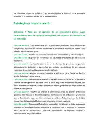 los diferentes niveles de gobierno, con respeto absoluto e irrestricto a la autonomía
municipal, a la soberanía estatal y a la unidad nacional.
Estrategias y líneas de acción
Estrategia 1 Velar por el ejercicio de un federalismo pleno, cuyas
características sean la colaboración regional y el respeto a la autonomía de
las entidades
Línea de acción 1 Propiciar la interacción de políticas regionales en favor del desarrollo
competitivo y equitativo del territorio teniendo en el horizonte la vocación de México como
potencia logística a nivel global.
Línea de acción 2 Permitir las alianzas o asociaciones entre estados y entre municipios.
Línea de acción 3 Explorar con racionalidad las facultades concurrentes de las entidades
federativas.
Línea de acción 4 Analizar la creación de un cuarto nivel de gobierno para gestionar
adecuadamente, potenciar y aprovechar las ventajas competitivas de las cuencas
regionales, áreas metropolitanas y comarcales del país.
Línea de acción 5 Apoyar de manera decidida la edificación de la Ciudad de México,
entidad federativa, capital federal.
Línea de acción 6 Trabajar desde una metodología federalista la necesidad de establecer
criterios de homogeneidad en áreas como la fiscal, seguridad o el ámbito electoral, con
vistas a la creación de instituciones y elaboración normas generales que mejor tutelen los
derechos consagrados.
Línea de acción 7 Redefinir los ámbitos de competencia entre los distintos órdenes de
gobierno, para detonar el desarrollo regional, con relación a las atribuciones y funciones
que la Constitución reserva a los municipios y entidades federativas, con la decidida
intervención de la autoridad federal, para fomentar la cohesión nacional.
Línea de acción 8 Fomentar el federalismo cooperativo, con el soporte de las autoridades
federales, en aquellas entidades federativas y municipios que lo requieran en temas de
salud, educación, infraestructura deportiva, recuperación de espacios públicos y,
particularmente, seguridad pública.
 