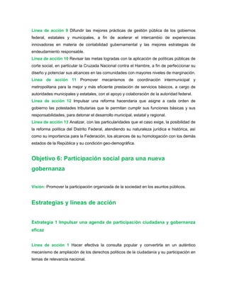 Línea de acción 9 Difundir las mejores prácticas de gestión pública de los gobiernos
federal, estatales y municipales, a fin de acelerar el intercambio de experiencias
innovadoras en materia de contabilidad gubernamental y las mejores estrategias de
endeudamiento responsable.
Línea de acción 10 Revisar las metas logradas con la aplicación de políticas públicas de
corte social, en particular la Cruzada Nacional contra el Hambre, a fin de perfeccionar su
diseño y potenciar sus alcances en las comunidades con mayores niveles de marginación.
Línea de acción 11 Promover mecanismos de coordinación intermunicipal y
metropolitana para la mejor y más eficiente prestación de servicios básicos, a cargo de
autoridades municipales y estatales, con el apoyo y colaboración de la autoridad federal.
Línea de acción 12 Impulsar una reforma hacendaria que asigne a cada orden de
gobierno las potestades tributarias que le permitan cumplir sus funciones básicas y sus
responsabilidades, para detonar el desarrollo municipal, estatal y regional.
Línea de acción 13 Analizar, con las particularidades que el caso exige, la posibilidad de
la reforma política del Distrito Federal, atendiendo su naturaleza jurídica e histórica, así
como su importancia para la Federación, los alcances de su homologación con los demás
estados de la República y su condición geo-demográfica.
Objetivo 6: Participación social para una nueva
gobernanza
Visión: Promover la participación organizada de la sociedad en los asuntos públicos.
Estrategias y líneas de acción
Estrategia 1 Impulsar una agenda de participación ciudadana y gobernanza
eficaz
Línea de acción 1 Hacer efectiva la consulta popular y convertirla en un auténtico
mecanismo de ampliación de los derechos políticos de la ciudadanía y su participación en
temas de relevancia nacional.
 