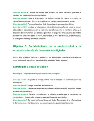 Línea de acción 4 Castigar con mayor rigor, la venta de bases de datos, que viola el
derecho a la protección de datos personales.
Línea de acción 5 Atacar la comisión de delitos a través de internet por medio de
campañas preventivas y de concientización sobre los riesgos existentes en su uso.
Línea de acción 6 Promover la cultura de la denuncia ante ataques cibernéticos.
Línea de acción 7 Impulsar la colaboración interinstitucional para formar personal con un
alto grado de especialización en la protección del ciberespacio, el monitoreo eficaz y el
desarrollo de instrumentos que ofrezcan garantías de seguridad a los usuarios de medios
electrónicos ante actos como el fraude, la extorción, el robo de identidad, el ciberbullying,
la pornografía infantil y la trata de personas.
Objetivo 6: Fortalecimiento de la productividad y la
economía a través de herramientas digitales
Visión: Una economía nacional fortalecida por las posibilidades que ofrecen mecanismos
como el comercio electrónico, garantizando la seguridad de los usuarios.
Estrategias y líneas de acción
Estrategia 1 Impulsar el emprendimiento tecnológico
Línea de acción 1 Capacitar a nuevos perfiles para la creación y la comercialización de
tecnologías.
Línea de acción 2 Otorgar incentivos a la innovación.
Línea de acción 3 Ofrecer becas para la adquisición de conocimientos en países líderes
en desarrollo tecnológico.
Línea de acción 4 Generar convenios con la iniciativa privada para la generación de
conocimiento y de estímulos económicos para el desarrollo tecnológico.
Línea de acción 5 Dar mayor certeza al desarrollo de las Tecnologías de la Información y
la Comunicación, evitando generar una sobrerregulación que inhiba el comercio.
 