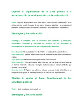 Objetivo 5: Dignificación de la clase política y la
reconstrucción de su vinculación con la sociedad civil
Visión: Proponer la dignificación de la clase política como un nuevo paradigma por la vía
del compromiso social, el rescate de los valores éticos de la política y se vincule con el
desarrollo, las necesidades, crecimiento sustentable y prosperidad de la sociedad civil.
Estrategias y líneas de acción
Estrategia 1 Acreditar ante la sociedad con actitudes y conductas
intachables, honestas y vocación de servicio de los militantes el
sometimiento de su conducta al juicio objetivo del ciudadano.
Línea de acción 1 Evaluación del Servidor Público en los tres Órdenes de Gobierno.
Línea de acción 2 Someter al escrutinio público el desempeño de su labor como servidor
Público.
Línea de acción 3 Mantener contacto permanente con la sociedad.
Línea de acción 4 Exigir y supervisar a los militantes, que por convicción se conduzcan
de manera intachable, ordenada y ejemplar, absteniéndose de realizar conductas que
agravien a la sociedad.
Línea de acción 5 Vigilar a los gobiernos priistas, para que dentro del ámbito de su
competencia se aplique de manera igualitaria la ley y actúen con responsabilidad.
Objetivo 6: Acotar el fuero Constitucional de los
servidores públicos
Visión: Nada ni nadie por encima de la Ley
Estrategias y líneas de acción
 
