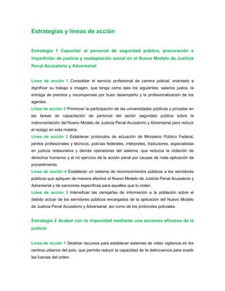 Estrategias y líneas de acción
Estrategia 1 Capacitar al personal de seguridad pública, procuración e
impartición de justicia y readaptación social en el Nuevo Modelo de Justicia
Penal Acusatorio y Adversarial
Línea de acción 1 Consolidar el servicio profesional de carrera policial, orientado a
dignificar su trabajo e imagen, que tenga como ejes los siguientes: salarios justos, la
entrega de premios y recompensas por buen desempeño y la profesionalización de los
agentes.
Línea de acción 2 Promover la participación de las universidades públicas y privadas en
las tareas de capacitación de personal del sector seguridad pública sobre la
instrumentación del Nuevo Modelo de Justicia Penal Acusatorio y Adversarial para reducir
el rezago en esta materia.
Línea de acción 3 Establecer protocolos de actuación de Ministerio Público Federal,
peritos profesionales y técnicos, policías federales, intérpretes, traductores, especialistas
en justicia restaurativa y demás operadores del sistema, que reduzca la violación de
derechos humanos y el no ejercicio de la acción penal por causas de mala aplicación de
procedimiento.
Línea de acción 4 Establecer un sistema de reconocimientos públicos a los servidores
públicos que apliquen de manera efectiva el Nuevo Modelo de Justicia Penal Acusatorio y
Adversarial y de sanciones específicas para aquellos que lo violen.
Línea de acción 5 Intensificar las campañas de información a la población sobre el
debido actuar de los servidores públicos encargados de la aplicación del Nuevo Modelo
de Justicia Penal Acusatorio y Adversarial, así como de los protocolos policiales.
Estrategia 2 Acabar con la impunidad mediante una acciones eficaces de la
justicia
Línea de acción 1 Destinar recursos para establecer sistemas de video vigilancia en los
centros urbanos del país, que permita reducir la capacidad de la delincuencia para evadir
las fuerzas del orden.
 
