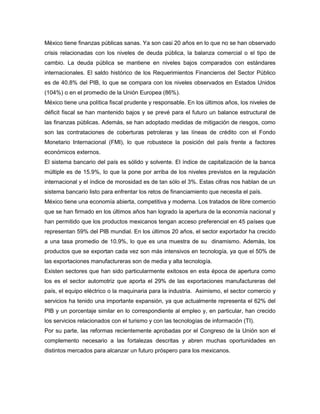 México tiene finanzas públicas sanas. Ya son casi 20 años en lo que no se han observado
crisis relacionadas con los niveles de deuda pública, la balanza comercial o el tipo de
cambio. La deuda pública se mantiene en niveles bajos comparados con estándares
internacionales. El saldo histórico de los Requerimientos Financieros del Sector Público
es de 40.8% del PIB, lo que se compara con los niveles observados en Estados Unidos
(104%) o en el promedio de la Unión Europea (86%).
México tiene una política fiscal prudente y responsable. En los últimos años, los niveles de
déficit fiscal se han mantenido bajos y se prevé para el futuro un balance estructural de
las finanzas públicas. Además, se han adoptado medidas de mitigación de riesgos, como
son las contrataciones de coberturas petroleras y las líneas de crédito con el Fondo
Monetario Internacional (FMI), lo que robustece la posición del país frente a factores
económicos externos.
El sistema bancario del país es sólido y solvente. El índice de capitalización de la banca
múltiple es de 15.9%, lo que la pone por arriba de los niveles previstos en la regulación
internacional y el índice de morosidad es de tan sólo el 3%. Estas cifras nos hablan de un
sistema bancario listo para enfrentar los retos de financiamiento que necesita el país.
México tiene una economía abierta, competitiva y moderna. Los tratados de libre comercio
que se han firmado en los últimos años han logrado la apertura de la economía nacional y
han permitido que los productos mexicanos tengan acceso preferencial en 45 países que
representan 59% del PIB mundial. En los últimos 20 años, el sector exportador ha crecido
a una tasa promedio de 10.9%, lo que es una muestra de su dinamismo. Además, los
productos que se exportan cada vez son más intensivos en tecnología, ya que el 50% de
las exportaciones manufactureras son de media y alta tecnología.
Existen sectores que han sido particularmente exitosos en esta época de apertura como
los es el sector automotriz que aporta el 29% de las exportaciones manufactureras del
país, el equipo eléctrico o la maquinaria para la industria. Asimismo, el sector comercio y
servicios ha tenido una importante expansión, ya que actualmente representa el 62% del
PIB y un porcentaje similar en lo correspondiente al empleo y, en particular, han crecido
los servicios relacionados con el turismo y con las tecnologías de información (TI).
Por su parte, las reformas recientemente aprobadas por el Congreso de la Unión son el
complemento necesario a las fortalezas descritas y abren muchas oportunidades en
distintos mercados para alcanzar un futuro próspero para los mexicanos.
 