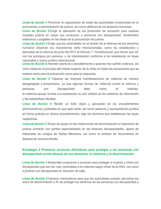 Línea de acción 1 Promover la capacitación de todas las autoridades involucradas en la
procuración y administración de justicia, así como defensa de los derechos humanos.
Línea de Acción 2 Exigir la aplicación de los protocolos de actuación para quienes
imparten justicia en casos que involucren a personas con discapacidad, haciéndolos
extensivos y exigibles en las áreas de la procuración de justicia.
Línea de Acción 3 Exigir que las autoridades en el ámbito de la defensa de los derechos
humanos observen los mecanismos tanto internacionales, como los establecidos y
derivados de la reforma de junio del 2011 al Artículo 1° Constitucional, que tienen que ver
con los principios pro persona, y de interpretación conforme a los establecido en leyes
nacionales y marco jurídico internacional.
Línea de Acción 4 Atender oportuna y sensiblemente a quienes han sufrido violencia, así
como observar el principio del interés superior de la niñez en todas las actuaciones que se
realicen tanto para la prevención como para la respuesta.
Línea de Acción 5 Capturar las diversas manifestaciones de violencia de manera
desagregada y comprensiva, ya que algunas formas de violencia contra la infancia y
personas con discapacidad tales como el maltrato,
la violencia sexual, la trata y la explotación no son visibles en los sistemas de información
y las estadísticas oficiales.
Línea de Acción 6 Recibir un trato digno y apropiado en los procedimientos
administrativos y judiciales en que sean parte, así como asesoría y representación jurídica
en forma gratuita en dichos procedimientos, bajo los términos que establezcan las leyes
respectivas.
Línea de Acción 7 Gozar de apoyo en las instituciones de administración e impartición de
justicia contarán con peritos especializados en las diversas discapacidades, apoyo de
intérpretes de Lengua de Señas Mexicana, así como la emisión de documentos en
Sistema de escritura Braille.
Estrategia 2 Promover acciones afirmativas para proteger a las personas con
discapacidad contra abusos de sus derechos, la violencia y la discriminación.
Línea de Acción 1 Desarrollar programas y acciones para proteger a mujeres y niñas con
discapacidad que son las más vulnerables a la violencia según cifras de la ONU, así como
a jóvenes con discapacidad en situación de calle.
Línea de Acción 2 Generar mecanismos para que las autoridades puedan sancionar los
actos de discriminación a fin de proteger los derechos de las personas con discapacidad y
 