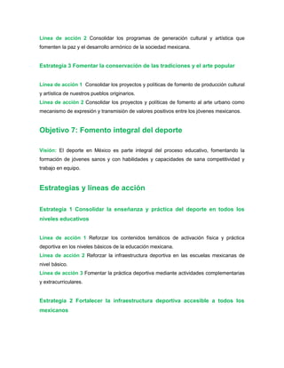 Línea de acción 2 Consolidar los programas de generación cultural y artística que
fomenten la paz y el desarrollo armónico de la sociedad mexicana.
Estrategia 3 Fomentar la conservación de las tradiciones y el arte popular
Línea de acción 1 Consolidar los proyectos y políticas de fomento de producción cultural
y artística de nuestros pueblos originarios.
Línea de acción 2 Consolidar los proyectos y políticas de fomento al arte urbano como
mecanismo de expresión y transmisión de valores positivos entre los jóvenes mexicanos.
Objetivo 7: Fomento integral del deporte
Visión: El deporte en México es parte integral del proceso educativo, fomentando la
formación de jóvenes sanos y con habilidades y capacidades de sana competitividad y
trabajo en equipo.
Estrategias y líneas de acción
Estrategia 1 Consolidar la enseñanza y práctica del deporte en todos los
niveles educativos
Línea de acción 1 Reforzar los contenidos temáticos de activación física y práctica
deportiva en los niveles básicos de la educación mexicana.
Línea de acción 2 Reforzar la infraestructura deportiva en las escuelas mexicanas de
nivel básico.
Línea de acción 3 Fomentar la práctica deportiva mediante actividades complementarias
y extracurriculares.
Estrategia 2 Fortalecer la infraestructura deportiva accesible a todos los
mexicanos
 