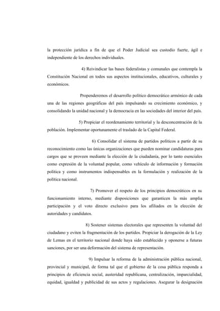 la protección jurídica a fin de que el Poder Judicial sea custodio fuerte, ágil e
independiente de los derechos individuales.
4) Reivindicar las bases federalistas y comunales que contempla la
Constitución Nacional en todos sus aspectos institucionales, educativos, culturales y
económicos.
Propenderemos el desarrollo político democrático armónico de cada
una de las regiones geográficas del país impulsando su crecimiento económico, y
consolidando la unidad nacional y la democracia en las sociedades del interior del país.
5) Propiciar el reordenamiento territorial y la desconcentración de la
población. Implementar oportunamente el traslado de la Capital Federal.
6) Consolidar el sistema de partidos políticos a partir de su
reconocimiento como las únicas organizaciones que pueden nominar candidaturas para
cargos que se proveen mediante la elección de la ciudadanía, por lo tanto esenciales
como expresión de la voluntad popular, como vehículo de información y formación
política y como instrumentos indispensables en la formulación y realización de la
política nacional.
7) Promover el respeto de los principios democráticos en su
funcionamiento interno, mediante disposiciones que garanticen la más amplia
participación y el voto directo exclusivo para los afiliados en la elección de
autoridades y candidatos.
8) Sostener sistemas electorales que representen la voluntad del
ciudadano y eviten la fragmentación de los partidos. Propiciar la derogación de la Ley
de Lemas en el territorio nacional donde haya sido establecido y oponerse a futuras
sanciones, por ser una deformación del sistema de representación.
9) Impulsar la reforma de la administración pública nacional,
provincial y municipal, de forma tal que el gobierno de la cosa pública responda a
principios de eficiencia social, austeridad republicana, centralización, imparcialidad,
equidad, igualdad y publicidad de sus actos y regulaciones. Asegurar la designación
 
