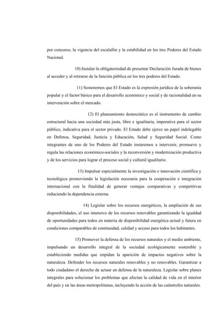 por concurso, la vigencia del escalafón y la estabilidad en los tres Poderes del Estado
Nacional.
10) Instalar la obligatoriedad de presentar Declaración Jurada de bienes
al acceder y al retirarse de la función pública en los tres poderes del Estado.
11) Sostenemos que El Estado es la expresión jurídica de la soberanía
popular y el factor básico para el desarrollo económico y social y de racionalidad en su
intervención sobre el mercado.
12) El planeamiento democrático es el instrumento de cambio
estructural hacia una sociedad más justa, libre e igualitaria, imperativa para el sector
público, indicativa para el sector privado. El Estado debe ejerce un papel indelegable
en Defensa, Seguridad, Justicia y Educación, Salud y Seguridad Social. Como
integrantes de uno de los Poderes del Estado instaremos a intervenir, promueve y
regula las relaciones económico-sociales y la reconversión y modernización productiva
y de los servicios para lograr el proceso social y cultural igualitario.
13) Impulsar especialmente la investigación e innovación científica y
tecnológica promoviendo la legislación necesaria para la cooperación e integración
internacional con la finalidad de generar ventajas comparativas y competitivas
reduciendo la dependencia externa.
14) Legislar sobre los recursos energéticos, la ampliación de sus
disponibilidades, el uso intensivo de los recursos renovables garantizando la igualdad
de oportunidades para todos en materia de disponibilidad energética actual y futura en
condiciones comparables de continuidad, calidad y acceso para todos los habitantes.
15) Promover la defensa de los recursos naturales y el medio ambiente,
impulsando un desarrollo integral de la sociedad ecológicamente sostenible y
estableciendo medidas que impidan la aparición de impactos negativos sobre la
naturaleza. Defender los recursos naturales renovables y no renovables. Garantizar a
todo ciudadano el derecho de actuar en defensa de la naturaleza. Legislar sobre planes
integrales para solucionar los problemas que afectan la calidad de vida en el interior
del país y en las áreas metropolitanas, incluyendo la acción de las catástrofes naturales.
 