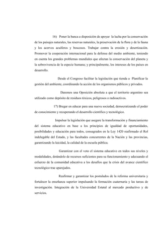 16) Poner la banca a disposición de apoyar la lucha por la conservación
de los paisajes naturales, las reservas naturales, la preservación de la flora y de la fauna
y los acervos acuíferos y boscosos. Trabajar contra la erosión y desertización.
Promover la cooperación internacional para la defensa del medio ambiente, teniendo
en cuenta los grandes problemas mundiales que afectan la conservación del planeta y
la sobrevivencia de la especie humana; y principalmente, los intereses de los países en
desarrollo.
Desde el Congreso facilitar la legislación que tienda a Planificar la
gestión del ambiente, coordinando la acción de los organismos públicos y privados.
Daremos una Oposición absoluta a que el territorio argentino sea
utilizado como depósito de residuos tóxicos, peligrosos o radioactivos.
17) Bregar en educar para una nueva sociedad, democratizando el poder
de conocimiento y recuperando el desarrollo científico y tecnológico.
Impulsar la legislación que asegure la transformación y financiamiento
del sistema educativo en base a los principios de igualdad de oportunidades,
posibilidades y educación para todos, consagrados en la Ley 1420 reafirmado el Rol
indelegable del Estado, y las facultades concurrentes de la Nación y las provincias,
garantizando la laicidad, la calidad de la escuela pública.
Garantizar con el voto el sistema educativo en todos sus niveles y
modalidades, dotándolo de recursos suficientes para su funcionamiento y adecuando el
esfuerzo de la comunidad educativa a los desafíos que la crisis del avance científico
tecnológico trae aparejados.
Reafirmar y garantizar los postulados de la reforma universitaria y
fortalecer la enseñanza superior impulsando la formación cuaternaria y las tareas de
investigación. Integración de la Universidad Estatal al mercado productivo y de
servicios.
 