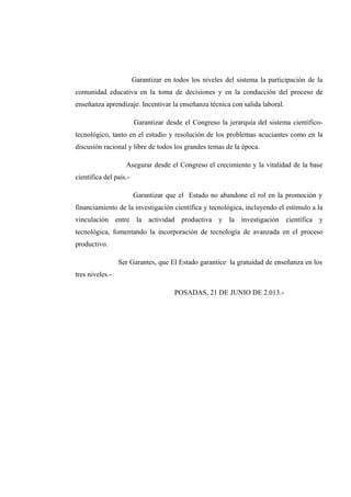 Garantizar en todos los niveles del sistema la participación de la
comunidad educativa en la toma de decisiones y en la conducción del proceso de
enseñanza aprendizaje. Incentivar la enseñanza técnica con salida laboral.
Garantizar desde el Congreso la jerarquía del sistema científico-
tecnológico, tanto en el estudio y resolución de los problemas acuciantes como en la
discusión racional y libre de todos los grandes temas de la época.
Asegurar desde el Congreso el crecimiento y la vitalidad de la base
científica del país.-
Garantizar que el Estado no abandone el rol en la promoción y
financiamiento de la investigación científica y tecnológica, incluyendo el estímulo a la
vinculación entre la actividad productiva y la investigación científica y
tecnológica, fomentando la incorporación de tecnología de avanzada en el proceso
productivo.
Ser Garantes, que El Estado garantice la gratuidad de enseñanza en los
tres niveles.-
POSADAS, 21 DE JUNIO DE 2.013.-
 