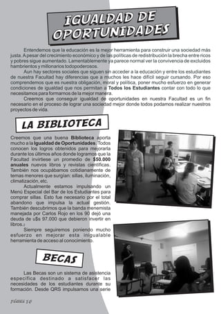 IGUALDAD DE
                    O POR TUN IDA DES
       Entendemos que la educación es la mejor herramienta para construir una sociedad más
justa. A pesar del crecimiento económico y de las políticas de redistribución la brecha entre ricos
y pobres sigue aumentado. Lamentablemente ya parece normal ver la convivencia de excluidos
hambrientos y millonarios todopoderosos.
       Aun hay sectores sociales que siguen sin acceder a la educación y entre los estudiantes
de nuestra Facultad hay diferencias que a muchos les hace difícil seguir cursando. Por eso
comprendemos que es nuestra obligación, moral y política, poner mucho esfuerzo en generar
condiciones de igualdad que nos permitan a Todos los Estudiantes contar con todo lo que
necesitamos para formarnos de la mejor manera.
       Creemos que conseguir igualdad de oportunidades en nuestra Facultad es un fin
necesario en el proceso de lograr una sociedad mejor donde todos podamos realizar nuestros
proyectos de vida.


     LA BIBLIOTECA
Creemos que una buena Biblioteca aporta
mucho a la Igualdad de Oportunidades. Todos
conocen los logros obtenidos para mejorarla
durante los últimos años donde logramos que la
Facultad invirtiese un promedio de $50.000
anuales nuevos libros y revistas científicas.
También nos ocupábamos cotidianamente de
temas menores que surgían: sillas, iluminación,
climatización, etc.
       Actualmente estamos impulsando un
Menú Especial del Bar de los Estudiantes para
comprar sillas. Esto fue necesario por el total
abandono que impulsa la actual gestión.
También descubrimos que la banda menemista
manejada por Carlos Rojo en los 90 dejó una
deuda de u$s 97.000 que debieron invertir en
libros.2
       Siempre seguiremos poniendo mucho
esfuerzo en mejorar esta inigualable
herramienta de acceso al conocimiento.


               BECAS
     Las Becas son un sistema de asistencia
específica destinado a satisfacer las
necesidades de los estudiantes durante su
formación. Desde QRS impulsamos una serie

Página 10
 