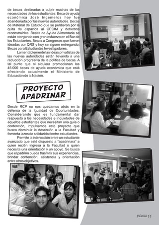 de becas destinadas a cubrir muchas de las
necesidades de los estudiantes: Beca de ayuda
económica José Ingenieros hoy fue
abandonada por las nuevas autoridades. Becas
de Material de Estudio que se perdieron por la
quita de espacios al CECIM y debemos
reconstruirlas. Becas de Ayuda Alimentaria se
están otorgando con gran esfuerzo en el Bar de
los Estudiantes. Becas a Congresos que fueron
ideadas por QRS y hoy se siguen entregando.
Becas para Estudiantes Investigadores.
      Lamentablemente las ideas privatistas de
las nuevas autoridades están llevando a una
reducción progresiva de la política de becas. A
tal punto que ni siquiera promocionan las
45.000 becas de ayuda económica que está
ofreciendo actualmente el Ministerio de
Educación de la Nación.



        PROYECTO
        APADRINAR
Desde RCP no nos quedamos atrás en la
defensa de la Igualdad de Oportunidades.
Considerando que es fundamental dar
respuesta a las necesidades e inquietudes de
aquellos estudiantes que necesitan una guía o
contención, impulsamos este proyecto que
busca disminuir la deserción a la Facultad y
fomenta lazos de solidaridad entre estudiantes.
       Permite la interacción entre un estudiante
avanzado que esté dispuesto a “apadrinara” a
quien recién ingresa a la Facultad o quien
necesita una orientación y un apoyo. Se busca
que el padrino pueda trasmitir sus experiencias,
brindar contención, asistencia y orientación
entre otros objetivos.




                                                    Página 11
 