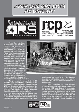 ¿POR QUÉ UNA LISTA
                 DE UNIDAD?

     Estudiantes
     Independientes

                                                                 realidad,
                                                                 compromiso y
                Ciencias Médicas                                 participación


        Desde las elecciones
de profesores de agosto de
2009 la corrupción, los
aprietes mafiosos y las
maniobras espurias no
dejaron de multiplicarse.
Primero fue el robo de libretas
de la UDH Ramos Mejía para
bancar al NEM y el traslado de
las urnas a las sedes del CBC
para asegurar un consejero
para el Partido Obrero. Luego
la elección ilegal del Decano y
el Vicedecano. Siguieron con
la quita de espacios del CECIM
como la Histoteca, el Puesto
Sanitario, la Huesoteca, la
Galería de Imágenes, la
Secretaría de Apuntes, la
Imprenta, las Fotocopiadoras
y los espacios físicos al                                        electoralista de Rojo y el PO). También
Centro de Estudiantes de Nutrición.                              cajonearon sistemáticamente todos de los
        Más grave aún fue la expulsión de 32                     proyectos de QRS que beneficiarían a miles de
docentes por “cuestiones políticas” y las                        estudiantes.
falsas denuncias y sumarios a estudiantes del                           Como antecedes de este acuerdo
QRS que llegaron a la inédita suspensión de                      podemos mencionar, además del traslado de
un Consejero de QRS que fue falsamente                           las urnas al CBC, la aprobación de un proyecto
acusado de pegar en cartel diciendo                              del PO copiado a otro del QRS y presentado 2
"Ladrillón devolvé los microscopios"3.                           meses después 4. El silencio de la FUBA
        Los acuerdos del Partido Obrero con                      (manejada por el PO) ante la persecución
Carlos Rojo (del Partido Justicialista) para que                 política contra estudiantes y docentes de QRS
se apruebe el proyecto de reducción del IAR a                    y la quita de espacios al CECIM. La
4 horas y sin guardias obligatorias (un engaño                   información detallada sobre recibos de

                                     Estudiantes
                                     Independientes

                                                           realidad,
                                                           compromiso y
                                        Ciencias Médicas   participación
Página 12
 