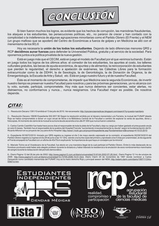 CONC LUSIÓN
        Si bien fueron muchos los logros, es evidente que los hechos de corrupción, las maniobras fraudulentas,
los ataques a los estudiantes, las persecuciones políticas, etc., no pararon de crecer y han contado con la
complicidad o la indeferencia de algunas agrupaciones minoritarias como el Partido Obrero (El Frente) y el NEM
(un grupo mafioso que se apoderó del Centro de Económicas a fuerza de golpes y en Medicina se alió con el
menemismo de los 90).6
        Hoy es necesaria la unión de los todos los estudiantes. Dejando de lado diferencias menores QRS y
RCP decidimos aunar fuerzas para defender la Universidad Pública, gratuita y al servicio de la sociedad. Para
oponernos juntos a la política privatista de la nueva gestión.
        Está en juego más que el CECIM, está en juego el modelo de Facultad por el que venimos luchando. Están
en juego todos los logros de los últimos años: el comedor de los estudiantes, los apuntes al costo, los talleres
culturales gratuitos, las becas de ayuda económica, de apuntes y de alimentos; la reincorporación de estudiantes
que pierden la regularidad, el derecho a apelación de exámenes, las Cátedras Libres para la formación
extracurricular como la de DDHH, la de Sexología, la de Gerontología, la de Donación de Órganos, la de
Emergentología, la Escuela de Arte y Salud; etc. Está en juego nuestro futuro y el de nuestra Facultad.
        Éste es el momento de comprometerse, de impedir que Medicina sea la segunda Económicas, de invertir
nuestro tiempo es preservar nuestra Facultad para nosotros y para las próximas generaciones, ya no alcanza con
tu voto, sumate, participá, comprometete. Hoy más que nunca debemos ser concientes, estar alertas, no
distraernos, no conformarnos y nunca.., nunca resignarnos. Una Facultad mejor es posible. De nosotros
depende.



Citas:
1.- Resolución Decano 1391/10 emitida el 13 de julio de 2010. Ver escaneada: http://qrscienciasmedicas.blogspot.com/search?q=puesto+sanitario

2.- Resolución Decano 199/90 Expediente 502.957/ 90 Según la resolución emitida por el decano menemista Luís Ferreira, la mutual del FUNAP ideada
Rojo se había comprometido a donar un cupo anual de libros a la Biblioteca Central de la Facultad a cambio de explorar la venta de apuntes, libros y
fotocopias. Al momento de cierre de la mutual la suma la deuda ascendía a los u$s 97.000 que nunca fueron cubiertos.

3.- Carlos Camilo Castrillón fue hasta hace pocos días el responsable de toda la plata de la Facultad y dejo su cargo por haber gastado el presupuesto anula
en solo 8 meses. También fue el responsable de la quiebra del Hospital Francés “aumentando innecesariamente su deuda” según la fundamentación del Dr.
Ricardo Alfonsín en su proyecto de Ley para dicho Hospital: http://www1.hcdn.gov.ar/proyxml/expediente.asp?fundamentos=si&numexp=4110-D-2010

4.- Expediente 0016072/2010: Iniciado por QRS registra su ingreso el día 3 de mayo siendo cajoneado en la comisión, el expediente 0023619/2010 del
Partido Obrero registra su ingreso el día 28 de junio a las 10:12hs. siendo una burda copia del primero y aprobado a los 5 días por unanimidad, al día siguiente
el Frente empapeló la Facultad con un afiche de 40x70cm explicando “la importancia de que haya un consejero por la minoría”.

5.- Marcelo Torino es el Vicedecano de la Facultad, fue electo en una maniobra ilegal de la cual participó el Partido Obrero. Entre lo más destacado de su
frondoso prontuario está haber sido elegido profesor durante la dictadura y haber liderado la resistencia a la anulación de esos nombramientos manchados
de sangre durante la restauración del período democrático.

6.- Diario Página 12 del 26 de julio de 2002: http://www.pagina12.com.ar/diario/universidad/10-8144-2002-07-26.html , Diario Pagina 12 1ro de octubre de
2006: http://www.pagina12.com.ar/diario/universidad/10-73700-2006-10-01.html, Diario Clarín 24 de noviembre de 1997 donde nombran a Carlos
Zamparolo como candidato menemista del FUNAP, hoy es la mano derecha Rojo y principal asesor del NEM. http://edant.clarin.com/diario/1997/11/24/e-
05801d.htm




         Estudiantes
         Independientes

                                                                                                      realidad,
                                                                                                      compromiso y
                         Ciencias Médicas                                                             participación



   Lista 7
                                                                  s de Nutri
                                                               nte           ci




                                                                                                    NEO
                                                            ia                                                          FREUEN
                                                                              ón
                                                        d
                                              deros Estu




                                                                                  Ind
                                                                                      ependien
                                                 da




                                                                                                    FONO
                                                    er




                                                                                               te




                                                                              s

                                                                                                                                              Página 15
                                                            V
                                                                UBA                                                    FRENTE UNIVERSITARIO
                                                                                                                          DE ENFERMERÍA
 