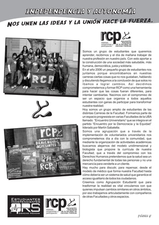 INDEPENDENCIA Y AUTONOMÍA
                                         erza.
Nos unen las ideas y la unión hace la fu

                                                     realidad,
                                                     compromiso y
                                                     participación

                                       Somos un grupo de estudiantes que queremos
                                       aprender, recibirnos y el día de mañana trabajar de
                                       nuestra profesión en nuestro país. Con esto aportar a
                                       la construcción de una sociedad más saludable, más
                                       humana, democrática, justa y solidaria.
                                       En el año 2006 un pequeño grupo de estudiantes nos
                                       juntamos porque encontrábamos en nuestras
                                       carreras ciertas cosas que no nos gustaban, hablando
                                       y discutiendo llegamos a la conclusión de que solos no
                                       íbamos a lograr cambios. Así decidimos
                                       comprometernos y formar RCP como una herramienta
                                       para hacer que las cosas fueran diferentes, para
                                       intentar cambiarlas. Nacimos con el compromiso de
                                       ser un espacio que organice a todos aquellos
                                       estudiantes con ganas de participar para transformar
                                       nuestra realidad.
                                       Hoy somos un grupo amplio de estudiantes de las
                                       distintas Carreras de la Facultad. Formamos parte de
                                       un espacio progresista en varias Facultades de la UBA
                                       llamado “Encuentro Universitario” que se integra en el
                                       partido “Encuentro por la Democracia y la Equidad”
                                       liderado por Martín Sabatella.
                                       Somos una agrupación que a través de la
                                       implementación de voluntariados universitarios nos
                                       comprometemos día a día con la comunidad, que
                                       mediante la organización de actividades académicas
                                       buscamos alejarnos del modelo unidimensional y
                                       biologista que propone la currícula de nuestra
                                       Facultad; que a través del compromiso con los
                                       Derechos Humanos pretendemos que la salud sea un
                                       derecho fundamental de todas las personas y no una
                                       mercancía para venderle a un cliente.
                                       Hay mucho para discutir, para repensar, desde el
                                       modelo de médico que forma nuestra Facultad hasta
                                       cómo debería ser un sistema de salud que garantice el
                                       acceso igualitario de todos los ciudadanos.
                                       Creemos como Agrupación Estudiantil que para
                                       trasformar la realidad es vital vincularnos con que
                                       quienes impulsan cambios similares en otros ámbitos,
                                       por eso trabajamos articuladamente con compañeros
                                       de otras Facultades y otros espacios.
 Estudiantes
 Independientes

                       realidad,
                       compromiso y
    Ciencias Médicas   participación
                                                                                  Página 5
 