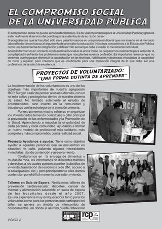 EL COMPROMISO SOCIAL
DE LA UNIVERSIDAD PÚBLICA
El compromiso social no puede ser sólo declamativo. Es de vital importancia para la Universidad Pública y gratuita
estar realmente al servicio del pueblo que la sustenta y le da su razón de ser.
Si aceptáramos que la Facultad sólo sirve para formarnos en una profesión liberal que nos inserte en el mercado
laboral le daríamos fuerza al argumento de arancelar la educación. Nosotros concebimos a la Educación Pública
como una herramienta de integración y el desarrollo social que debe exceder lo meramente individual.
Además formarnos en contacto con la realidad social es la única forma de prepararnos realmente para entender la
complejidad y enfrentar los problemas reales que nos plantee nuestra profesión. Es importante remarcar que no
creemos que haya que disminuir la capacitación en las técnicas, habilidades y destrezas vinculadas la capacidad
de curar y reparar, pero creemos que es insuficiente para una formación integral de lo que debe ser una
profesional de la salud de excelencia.

                                                  DO:
                     PROYECTOS DE VOLUNTARIA
                                                 nder”
                     “Una forma distinta de apre
La implementación de los voluntariados es uno de los
objetivos más importantes de nuestra agrupación
RCP. Surgen a raíz de pensar a los estudiantes, con un
rol más activo y protagónico dentro de nuestro sistema
de salud. No limitado solamente al estudio de
enfermedades, sino inserto en la comunidad y
trabajando con la estrategia de la atención primaria.
       Por eso ponemos mucho esfuerzo en organizar
los Voluntariados teniendo como base y pilar principal
la prevención de las enfermedades y la Promoción de
la Salud. Aprendiendo a respetar la singularidad de
cada persona y cada comunidad, ayudando a formar
un nuevo modelo de profesional más solidario, más
completo y más comprometido con la realidad social.

Proyecto Ayúdanos a ayudar. Tiene como objetivo
ayudar a aquellas personas que se encuentran en
situación de calle, paliando algunas necesidades
inmediatas, dando contención y asesoramiento.
       Colaboramos en la entrega de alimentos y
mudas de ropa, les informamos de diferentes trámites
y derechos a los cuales pueden acceder (subsidios de
vivienda, tramitación de residencia o de DNI, acceso a
la salud publica, etc.), pero principalmente a les damos
contención por el difícil momento que están viviendo.

Talleres en Sala de Espera: Realizamos talleres de
prevención cardiovascular, diabetes, cáncer de
mamas y alimentación saludable en salas de espera
de los hospitales desde el año 2007.
Es una experiencia muy enriquecedora tanto para los
voluntarios como para las personas que participan del
taller, se genera un ámbito de intercambio de
conocimientos, en donde el alumno puede reflexionar
                                           Estudiantes
                                           Independientes

                                                                 realidad,

Página 6                                      Ciencias Médicas
                                                                 compromiso y
                                                                 participación
 