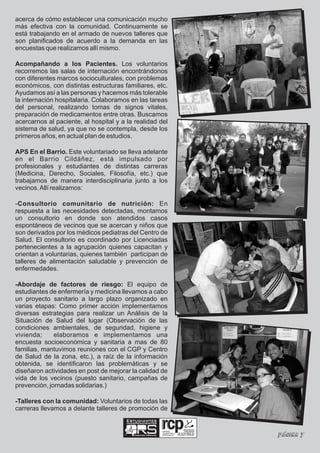 acerca de cómo establecer una comunicación mucho
más efectiva con la comunidad. Continuamente se
está trabajando en el armado de nuevos talleres que
son planificados de acuerdo a la demanda en las
encuestas que realizamos allí mismo.

Acompañando a los Pacientes. Los voluntarios
recorremos las salas de internación encontrándonos
con diferentes marcos socioculturales, con problemas
económicos, con distintas estructuras familiares, etc.
Ayudamos así a las personas y hacemos más tolerable
la internación hospitalaria. Colaboramos en las tareas
del personal, realizando tomas de signos vitales,
preparación de medicamentos entre otras. Buscamos
acercarnos al paciente, al hospital y a la realidad del
sistema de salud, ya que no se contempla, desde los
primeros años, en actual plan de estudios.

APS En el Barrio. Este voluntariado se lleva adelante
en el Barrio Cildáñez, está impulsado por
profesionales y estudiantes de distintas carreras
(Medicina, Derecho, Sociales, Filosofía, etc.) que
trabajamos de manera interdisciplinaria junto a los
vecinos. Allí realizamos:

-Consultorio comunitario de nutrición: En
respuesta a las necesidades detectadas, montamos
un consultorio en donde son atendidos casos
espontáneos de vecinos que se acercan y niños que
son derivados por los médicos pediatras del Centro de
Salud. El consultorio es coordinado por Licenciadas
pertenecientes a la agrupación quienes capacitan y
orientan a voluntarias, quienes también participan de
talleres de alimentación saludable y prevención de
enfermedades.

-Abordaje de factores de riesgo: El equipo de
estudiantes de enfermería y medicina llevamos a cabo
un proyecto sanitario a largo plazo organizado en
varias etapas: Como primer acción implementamos
diversas estrategias para realizar un Análisis de la
Situación de Salud del lugar (Observación de las
condiciones ambientales, de seguridad, higiene y
vivienda;     elaboramos e implementamos una
encuesta socioeconómica y sanitaria a mas de 80
familias, mantuvimos reuniones con el CGP y Centro
de Salud de la zona, etc.), a raíz de la información
obtenida, se identificaron las problemáticas y se
diseñaron actividades en post de mejorar la calidad de
vida de los vecinos (puesto sanitario, campañas de
prevención, jornadas solidarias.)

-Talleres con la comunidad: Voluntarios de todas las
carreras llevamos a delante talleres de promoción de
                                        Estudiantes
                                        Independientes

                                                              realidad,
                                           Ciencias Médicas
                                                              compromiso y
                                                              participación   Página 7
 