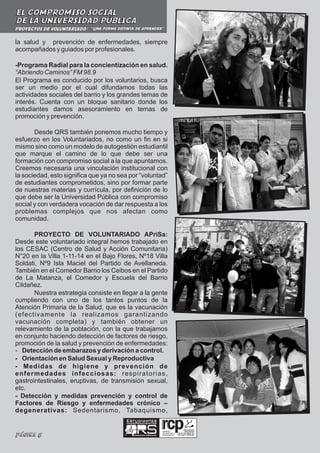 EL COMPROMISO SOCIAL
DE LA UNIVERSIDAD PÚBLICA
PROYECTOS DE VOLUNTARIADO: “Una forma distinta de aprender”


la salud y prevención de enfermedades, siempre
acompañados y guiados por profesionales.

-Programa Radial para la concientización en salud.
“Abriendo Caminos” FM 98.9
El Programa es conducido por los voluntarios, busca
ser un medio por el cual difundamos todas las
actividades sociales del barrio y los grandes temas de
interés. Cuenta con un bloque sanitario donde los
estudiantes damos asesoramiento en temas de
promoción y prevención.

       Desde QRS también ponemos mucho tiempo y
esfuerzo en los Voluntariados, no como un fin en si
mismo sino como un modelo de autogestión estudiantil
que marque el camino de lo que debe ser una
formación con compromiso social a la que apuntamos.
Creemos necesaria una vinculación institucional con
la sociedad, esto significa que ya no sea por “voluntad”
de estudiantes comprometidos, sino por formar parte
de nuestras materias y currícula, por definición de lo
que debe ser la Universidad Pública con compromiso
social y con verdadera vocación de dar respuesta a los
problemas complejos que nos afectan como
comunidad.

       PROYECTO DE VOLUNTARIADO APriSa:
Desde este voluntariado integral hemos trabajado en
los CESAC (Centro de Salud y Acción Comunitaria)
N°20 en la Villa 1-11-14 en el Bajo Flores, Nº18 Villa
Soldati, Nº9 Isla Maciel del Partido de Avellaneda.
También en el Comedor Barrio los Ceibos en el Partido
de La Matanza, el Comedor y Escuela del Barrio
Cildañez.
       Nuestra estrategia consiste en llegar a la gente
cumpliendo con uno de los tantos puntos de la
Atención Primaria de la Salud, que es la vacunación
(efectivamente la realizamos garantizando
vacunación completa) y también obtener un
relevamiento de la población, con la que trabajamos
en conjunto haciendo detección de factores de riesgo,
promoción de la salud y prevención de enfermedades:
- Detección de embarazos y derivación a control.
- Orientación en Salud Sexual y Reproductiva
- Medidas de higiene y prevención de
enfermedades infecciosas: respiratorias,
gastrointestinales, eruptivas, de transmisión sexual,
etc.
- Detección y medidas prevención y control de
Factores de Riesgo y enfermedades crónico –
degenerativas: Sedentarismo, Tabaquismo,
                                            Estudiantes
                                            Independientes

                                                                  realidad,

Página 8                                       Ciencias Médicas
                                                                  compromiso y
                                                                  participación
 