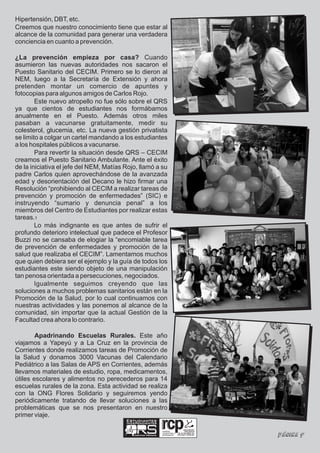 Hipertensión, DBT, etc.
Creemos que nuestro conocimiento tiene que estar al
alcance de la comunidad para generar una verdadera
conciencia en cuanto a prevención.

¿La prevención empieza por casa? Cuando
asumieron las nuevas autoridades nos sacaron el
Puesto Sanitario del CECIM. Primero se lo dieron al
NEM, luego a la Secretaría de Extensión y ahora
pretenden montar un comercio de apuntes y
fotocopias para algunos amigos de Carlos Rojo.
        Este nuevo atropello no fue sólo sobre el QRS
ya que cientos de estudiantes nos formábamos
anualmente en el Puesto. Además otros miles
pasaban a vacunarse gratuitamente, medir su
colesterol, glucemia, etc. La nueva gestión privatista
se limito a colgar un cartel mandando a los estudiantes
a los hospitales públicos a vacunarse.
        Para revertir la situación desde QRS – CECIM
creamos el Puesto Sanitario Ambulante. Ante el éxito
de la iniciativa el jefe del NEM, Matías Rojo, llamó a su
padre Carlos quien aprovechándose de la avanzada
edad y desorientación del Decano le hizo firmar una
Resolución “prohibiendo al CECIM a realizar tareas de
prevención y promoción de enfermedades” (SIC) e
instruyendo “sumario y denuncia penal” a los
miembros del Centro de Estudiantes por realizar estas
tareas.1
        Lo más indignante es que antes de sufrir el
profundo deterioro intelectual que padece el Profesor
Buzzi no se cansaba de elogiar la “encomiable tarea
de prevención de enfermedades y promoción de la
salud que realizaba el CECIM”. Lamentamos muchos
que quien debiera ser el ejemplo y la guía de todos los
estudiantes este siendo objeto de una manipulación
tan penosa orientada a persecuciones, negociados.
        Igualmente seguimos creyendo que las
soluciones a muchos problemas sanitarios están en la
Promoción de la Salud, por lo cual continuamos con
nuestras actividades y las ponemos al alcance de la
comunidad, sin importar que la actual Gestión de la
Facultad crea ahora lo contrario.

        Apadrinando Escuelas Rurales. Este año
viajamos a Yapeyú y a La Cruz en la provincia de
Corrientes donde realizamos tareas de Promoción de
la Salud y donamos 3000 Vacunas del Calendario
Pediátrico a las Salas de APS en Corrientes, además
llevamos materiales de estudio, ropa, medicamentos,
útiles escolares y alimentos no perecederos para 14
escuelas rurales de la zona. Esta actividad se realiza
con la ONG Flores Solidario y seguiremos yendo
periódicamente tratando de llevar soluciones a las
problemáticas que se nos presentaron en nuestro
primer viaje.
                                         Estudiantes
                                         Independientes

                                                               realidad,
                                            Ciencias Médicas
                                                               compromiso y
                                                               participación   Página 9
 