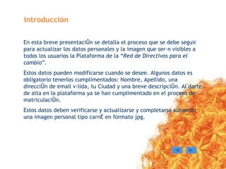 Introducción En esta breve presentación se detalla el proceso que se debe seguir para actualizar los datos personales y la imagen que serán visibles a todos los usuarios la Plataforma de la “ Red de Directivos para el cambio ”. Estos datos pueden modificarse cuando se desee. Algunos datos es obligatorio tenerlos cumplimentados: Nombre, Apellido, una dirección de email válida, tu Ciudad y una breve descripción. Al darte de alta en la plataforma ya se han cumplimentado en el proceso de matriculación. Estos datos deben verificarse y actualizarse y completarse subiendo una imagen personal tipo carné en formato jpg. 
