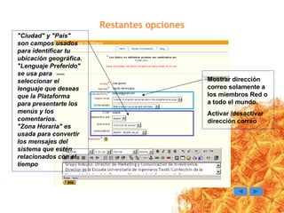 Restantes opciones Mostrar dirección correo solamente a los miembros Red o a todo el mundo. Activar /desactivar dirección correo "Ciudad" y "País" son campos usados para identificar tu ubicación geográfica. "Lenguaje Preferido" se usa para seleccionar el lenguaje que deseas que la Plataforma para presentarte los menús y los comentarios. "Zona Horaria" es usada para convertir los mensajes del sistema que estén relacionados con el tiempo 