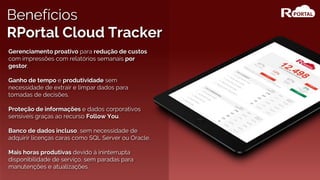 Gerenciamento proativo para redução de custos
com impressões com relatórios semanais por
gestor.
Ganho de tempo e produtividade sem
necessidade de extrair e limpar dados para
tomadas de decisões.
Proteção de informações e dados corporativos
sensíveis graças ao recurso Follow You.
Banco de dados incluso, sem necessidade de
adquirir licenças caras como SQL Server ou Oracle.
Mais horas produtivas devido à ininterrupta
disponibilidade de serviço, sem paradas para
manutenções e atualizações.
Benefícios
RPortal Cloud Tracker
 