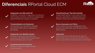 Diferenciais RPortal Cloud ECM
Busca Avançada com Filtros
Com critérios de busca inteligente como
período de publicação, tipo de documento,
entre outros.
Integração com Microsoft AD
Simplifica o controle e segurança no acesso à
informações sensíveis, inclusive configuração
de permissões por grupos e usuários.
Versionamento Permanente
Histórico e acesso à todas versões
do documento.
Temporalidade com Expiração
Documentos com tempo de validade
pré-determinado para visualização e
download.
Integração com Multifuncionais
Solução embarcada que agiliza os
processos de digitalização e publicação
de documentos para a nuvem.
Indexação
Padronização de informações por tipo de
documento como número de contrato, entre
outros, que facilita na organização e localização.
Classificação por Tipo Documental
Organização desde o início, documentos
que são separados e categorizados para
facilitar a busca por tipo de documento.
 